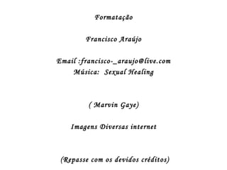 Formatação

        Francisco Araújo

Email :francisco-_araujo@live.com
    Música: Sexual Healing



         ( Marvin Gaye)

    Imagens Diversas internet



 (Repasse com os devidos créditos)
 