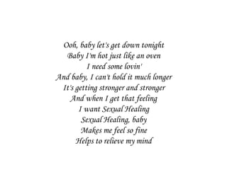 Ooh, baby let's get down tonight
  Baby I'm hot just like an oven
          I need some lovin'
And baby, I can't hold it much longer
 It's getting stronger and stronger
    And when I get that feeling
       I want Sexual Healing
        Sexual Healing, baby
        Makes me feel so fine
      Helps to relieve my mind
 