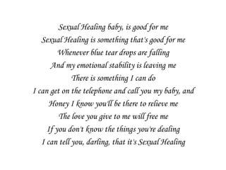 Sexual Healing baby, is good for me
   Sexual Healing is something that's good for me
         Whenever blue tear drops are falling
      And my emotional stability is leaving me
              There is something I can do
I can get on the telephone and call you my baby, and
      Honey I know you'll be there to relieve me
         The love you give to me will free me
     If you don't know the things you're dealing
   I can tell you, darling, that it's Sexual Healing
 