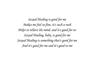 Sexual Healing is good for me
    Makes me feel so fine, it's such a rush
 Helps to relieve the mind, and it's good for us
     Sexual Healing, baby, is good for me
Sexual Healing is something that's good for me
   And it's good for me and it's good to me
 