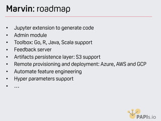 Marvin: roadmap
• Jupyter extension to generate code
• Admin module
• Toolbox: Go, R, Java, Scala support
• Feedback server
• Artifacts persistence layer: S3 support
• Remote provisioning and deployment: Azure, AWS and GCP
• Automate feature engineering
• Hyper parameters support
• …
 