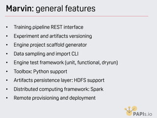 Marvin: general features
• Training pipeline REST interface
• Experiment and artifacts versioning
• Engine project scaffold generator
• Data sampling and import CLI
• Engine test framework (unit, functional, dryrun)
• Toolbox: Python support
• Artifacts persistence layer: HDFS support
• Distributed computing framework: Spark
• Remote provisioning and deployment
 