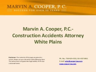 Disclaimer: The contents of this page are general in
nature. Please use your discretion while following them.
The author does not guarantee legal validity of the tips
contained herein.
Marvin A. Cooper, P.C.-
Construction Accidents Attorney
White Plains
Ph. No.: ​718-619-4215, 914-357-8911
E-mail: whc@cooper-law.com
www.cooper-law.com
 