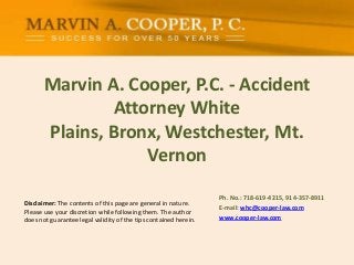 Marvin A. Cooper, P.C. - Accident
Attorney White
Plains, Bronx, Westchester, Mt.
Vernon
Ph. No.: ​718-619-4215, 914-357-8911
E-mail: whc@cooper-law.com
www.cooper-law.com
Disclaimer: The contents of this page are general in nature.
Please use your discretion while following them. The author
does not guarantee legal validity of the tips contained herein.
 
