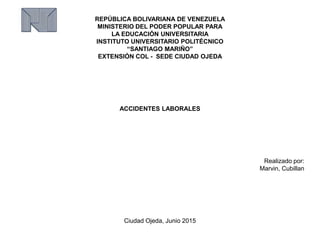 REPÚBLICA BOLIVARIANA DE VENEZUELA
MINISTERIO DEL PODER POPULAR PARA
LA EDUCACIÓN UNIVERSITARIA
INSTITUTO UNIVERSITARIO POLITÉCNICO
“SANTIAGO MARIÑO”
EXTENSIÓN COL - SEDE CIUDAD OJEDA
ACCIDENTES LABORALES
Realizado por:
Marvin, Cubillan
Ciudad Ojeda, Junio 2015
