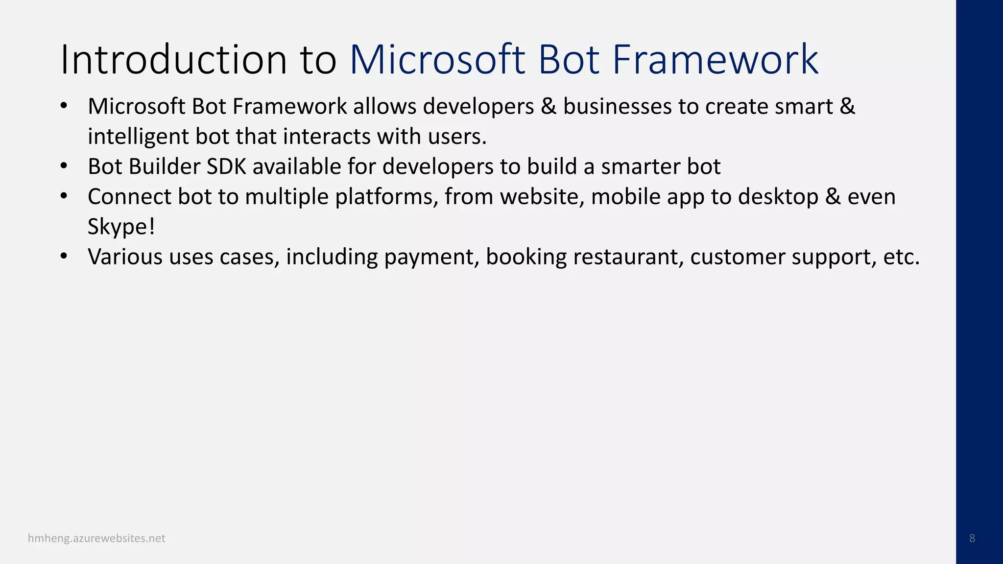 Introduction to Microsoft Bot Framework
• Microsoft Bot Framework allows developers & businesses to create smart &
intelligent bot that interacts with users.
• Bot Builder SDK available for developers to build a smarter bot
• Connect bot to multiple platforms, from website, mobile app to desktop & even
Skype!
• Various uses cases, including payment, booking restaurant, customer support, etc.
 