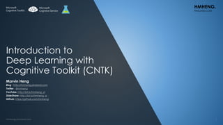 Introduction to
Deep Learning with
Cognitive Toolkit (CNTK)
Marvin Heng
Blog : http://hmheng.pinsland.com
Twitter : @hmheng
YouTube: http://bit.ly/hmheng_yt
SlideShare: http://bit.ly/hmheng_ss
Github: https://github.com/hmheng
HMHENG.
PINSLAND.COM
Microsoft
Cognitive Service
Microsoft
Cognitive ToolKit
 