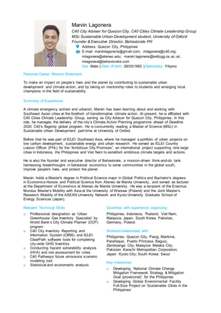Marvin Lagonera
C40 City Adviser for Quezon City, C40 Cities Climate Leadership Group
MSc Sustainable Urban Development student, University of Oxford
Founder & Executive Director, Behaviorale PH
Address: Quezon City, Philippines
E-mail: marvinlagonera@gmail.com; mlagonera@c40.org;
mlagonera@ateneo.edu; marvin.lagonera@kellogg.ox.ac.uk;
mlagonera@behaviorale.com
Sex: Male | Date of birth: 28/03/1993 | Nationality: Filipino
Personal Career Mission Statement
To make an impact on people’s lives and the planet by contributing to sustainable urban
development and climate action, and by taking on mentorship roles to students and emerging local
champions in the field of sustainability.
Summary of Experience
A climate emergency activist and urbanist, Marvin has been learning about and working with
Southeast Asian cities at the forefront of transformative climate action. At present, he is affiliated with
C40 Cities Climate Leadership Group, serving as City Adviser for Quezon City, Philippines. In this
role, he manages the delivery of the city’s Climate Action Planning programme ahead of Deadline
2020, C40’s flagship global program. He is concurrently reading a Master of Science (MSc) in
Sustainable Urban Development part-time at University of Oxford.
Before that he was part of ICLEI Southeast Asia, where he managed a portfolio of urban projects on
low carbon development, sustainable energy and urban research. He served as ICLEI Country
Liaison Officer (PHL) for the “Ambitious City Promises”, an international project supporting nine large
cities in Indonesia, the Philippines and Viet Nam to establish ambitious climate targets and actions.
He is also the founder and executive director of Behaviorale, a mission-driven think-and-do tank
harnessing breakthroughs in behavioral economics to serve communities in the global south,
improve people's lives, and protect the planet.
Marvin holds a Master's degree in Political Science major in Global Politics and Bachelor’s degrees
in Economics-Honors and Political Science from Ateneo de Manila University, and served as lecturer
at the Department of Economics at Ateneo de Manila University. He was a recipient of the Erasmus
Mundus Master’s Mobility with Asia at the University of Warsaw (Poland) and the Joint Master’s
Research Mobility of the ASEAN University Network and Kyoto University Graduate School of
Energy Sciences (Japan).
Relevant Technical Skills
o Professional designation as ‘Urban
Greenhouse Gas Inventory Specialist’ by
World Bank’s City Climate Planner (CCP)
program
o C40 City Inventory Reporting and
Information System (CIRIS) and ICLEI
ClearPath software tools for completing
city-wide GHG Inventory
o Conducting hazard vulnerability analysis
(HVA) and risk assessment for cities
o C40 Pathways future emisisons scenario
modeling tool
o Statistical and econometric analysis
Countries with experience organizing
Philippines, Indonesia, Thailand, Viet Nam,
Malaysia, Japan, South Korea, Pakistan,
Germany, Poland
Worked/collaborated with
Philippines: Quezon City, Pasig, Marikina,
Parañaque, Puerto Princesa, Baguio,
Zamboanga City; Malaysia: Melaka City;
Pakistan: Karachi Metropolitan Corporation;
Japan: Kyoto City; South Korea: Seoul
Key milestones
o Developing ‘National Climate Change
Mitigation Framework Strategy & Mitigation
Goal (provisional)’ for the Philippines
o Developing Global Environmental Facility
Full-Size Project on ‘Sustainable Cities in the
Philippines’
 