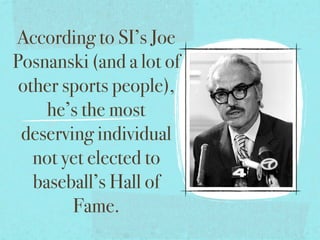 According to SI’s Joe
Posnanski (and a lot of
 other sports people),
     he’s the most
 deserving individual
   not yet elected to
   baseball’s Hall of
        Fame.
 