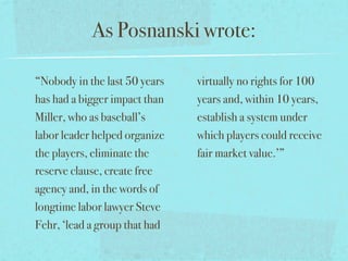 As Posnanski wrote:

“Nobody in the last 50 years   virtually no rights for 100
has had a bigger impact than   years and, within 10 years,
Miller, who as baseball’s      establish a system under
labor leader helped organize   which players could receive
the players, eliminate the     fair market value.’”
reserve clause, create free
agency and, in the words of
longtime labor lawyer Steve
Fehr, ‘lead a group that had
 