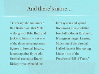 And there’s more...

“Years ago the announcer       farm system and signed
Red Barber said that Miller    Robinson), you would have
-- along with Babe Ruth and    baseball’s Mount Rushmore.
Jackie Robinson -- was one     It's a great image. Leaving
of the three most important    Miller out of the Baseball
figures in baseball history.   Hall of Fame is like leaving
James says that if you add     Lincoln out of the
baseball executive Branch      Presidents Hall of Fame.”
Rickey (who invented the
 