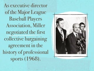 As executive director
 of the Major League
   Baseball Players
  Association, Miller
  negotiated the first
 collective bargaining
   agreement in the
history of professional
    sports (1968).
 
