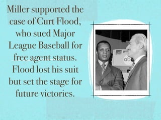 Miller supported the
case of Curt Flood,
  who sued Major
League Baseball for
 free agent status.
 Flood lost his suit
but set the stage for
  future victories.
 