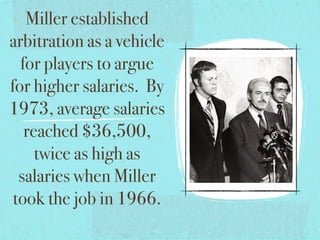 Miller established
arbitration as a vehicle
  for players to argue
for higher salaries. By
1973, average salaries
   reached $36,500,
     twice as high as
  salaries when Miller
 took the job in 1966.
 