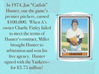 In 1974, Jim “Catfish”
 Hunter, one the game’s
 premier pitchers, earned
  $100,000. When A’s
owner Charlie Finley failed
    to meet the terms of
 Hunter’s contract, Miller
     brought Hunter to
  arbitration and won his
   free agency. Hunter
signed with the Yankees—
     for $3.75 million!
 