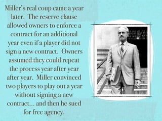 Miller’s real coup came a year
   later. The reserve clause
 allowed owners to enforce a
   contract for an additional
 year even if a player did not
sign a new contract. Owners
  assumed they could repeat
  the process year after year
 after year. Miller convinced
two players to play out a year
     without signing a new
 contract... and then he sued
        for free agency.
 