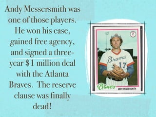 Andy Messersmith was
 one of those players.
   He won his case,
 gained free agency,
  and signed a three-
 year $1 million deal
    with the Atlanta
 Braves. The reserve
   clause was finally
         dead!
 