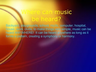 Where can music be heard? Backyard, playgrounds, school, mp3s, computer, hospital, house, work, clubs, to make things very simple, music can be heard ANYWHERE!  It can be heard anywhere as long as it forms a pattern, creating a symphony or harmony. 