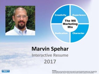 Marvin Spehar
Interactive Resume
2017
Disclaimer:
This presentation uses copy written material and is meant for use by the intended recipient only. This original file,
or any unauthorized copy, may not be sent or shared with any other individual in any format either digital or print
without expressed written consent. Viewing of any of the contents institutes acceptance of this disclaimer.
 