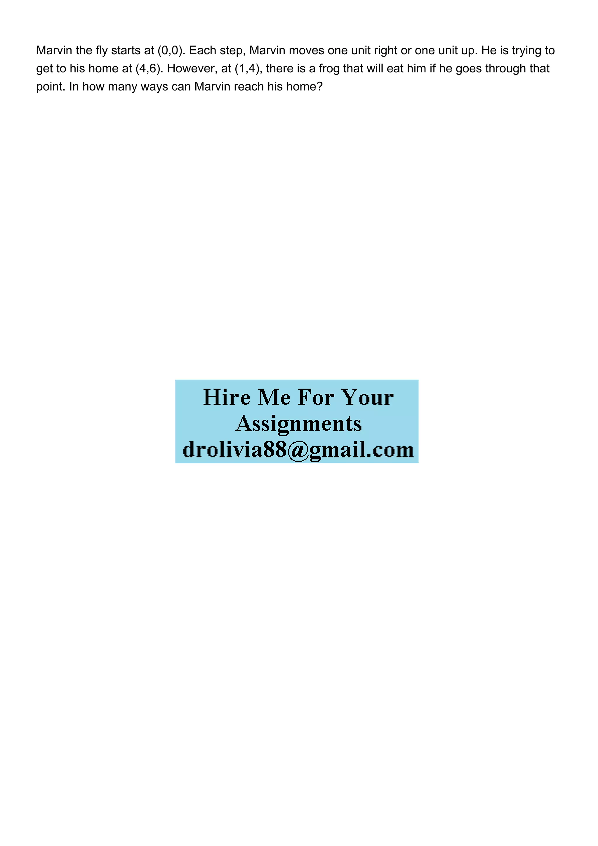 Marvin the fly starts at (0,0). Each step, Marvin moves one unit right or one unit up. He is trying to
get to his home at (4,6). However, at (1,4), there is a frog that will eat him if he goes through that
point. In how many ways can Marvin reach his home?