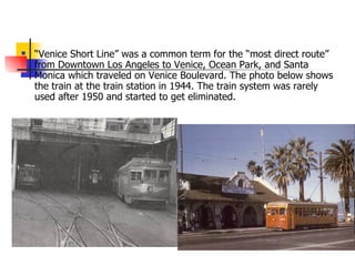 “ Venice Short Line” was a common term for the “most direct route” from Downtown Los Angeles to Venice, Ocean Park, and Santa Monica which traveled on Venice Boulevard. The photo below shows the train at the train station in 1944. The train system was rarely used after 1950 and started to get eliminated. 