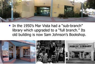 In the 1950’s Mar Vista had a “sub-branch” library which upgraded to a “full branch.” Its old building is now Sam Johnson’s Bookshop. 