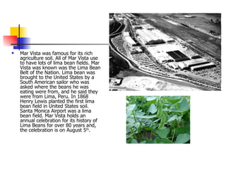 Mar Vista was famous for its rich agriculture soil. All of Mar Vista use to have lots of lima bean fields. Mar Vista was known was the Lima Bean Belt of the Nation. Lima bean was brought to the United States by a South American sailor who was asked where the beans he was eating were from, and he said they were from Lima, Peru. In 1868 Henry Lewis planted the first lima bean field in United States soil.  Santa Monica Airport was a lima bean field. Mar Vista holds an annual celebration for its history of Lima Beans for over 80 years and, the celebration is on August 5 th .  