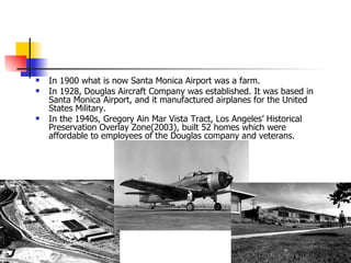 In 1900 what is now Santa Monica Airport was a farm.  In 1928, Douglas Aircraft Company was established. It was based in Santa Monica Airport, and it manufactured airplanes for the United States Military.  In the 1940s, Gregory Ain Mar Vista Tract, Los Angeles’ Historical Preservation Overlay Zone(2003), built 52 homes which were affordable to employees of the Douglas company and veterans.  