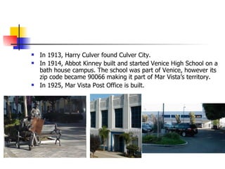 In 1913, Harry Culver found Culver City. In 1914, Abbot Kinney built and started Venice High School on a bath house campus. The school was part of Venice, however its zip code became 90066 making it part of Mar Vista’s territory.  In 1925, Mar Vista Post Office is built. 