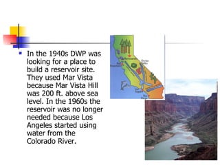 In the 1940s DWP was looking for a place to build a reservoir site. They used Mar Vista because Mar Vista Hill was 200 ft. above sea level. In the 1960s the reservoir was no longer needed because Los Angeles started using water from the Colorado River. 
