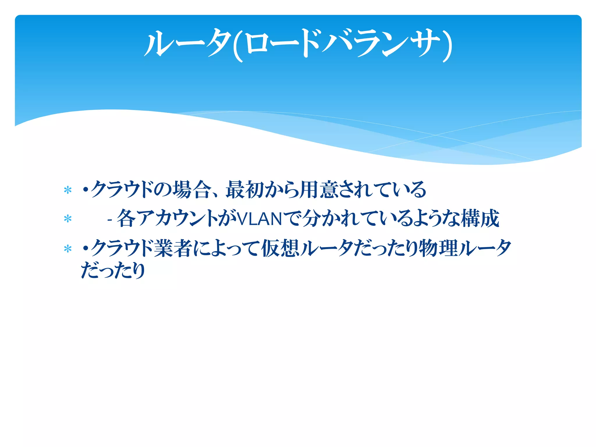  ・クラウドの場合、最初から用意されている
 - 各アカウントがVLANで分かれているような構成
 ・クラウド業者によって仮想ルータだったり物理ルータ
だったり
ルータ(ロードバランサ)
 
