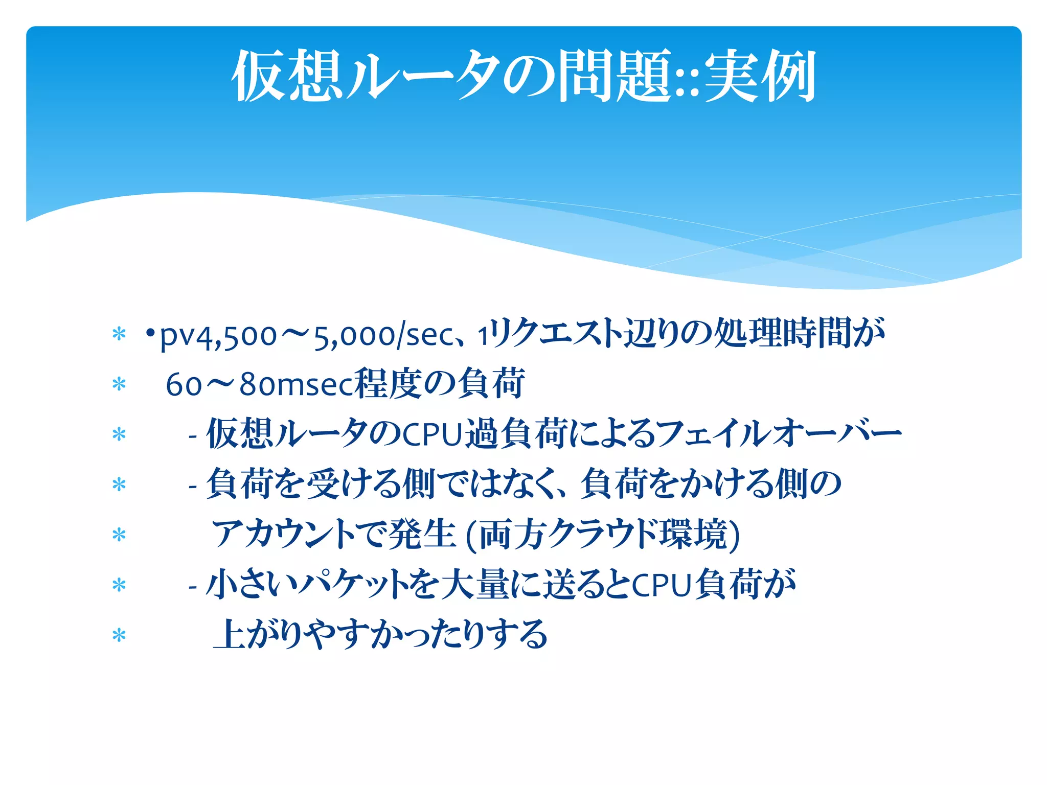  ・pv4,500～5,000/sec、1リクエスト辺りの処理時間が
 60～80msec程度の負荷
 - 仮想ルータのCPU過負荷によるフェイルオーバー
 - 負荷を受ける側ではなく、負荷をかける側の
 アカウントで発生 (両方クラウド環境)
 - 小さいパケットを大量に送るとCPU負荷が
 上がりやすかったりする
仮想ルータの問題::実例
 