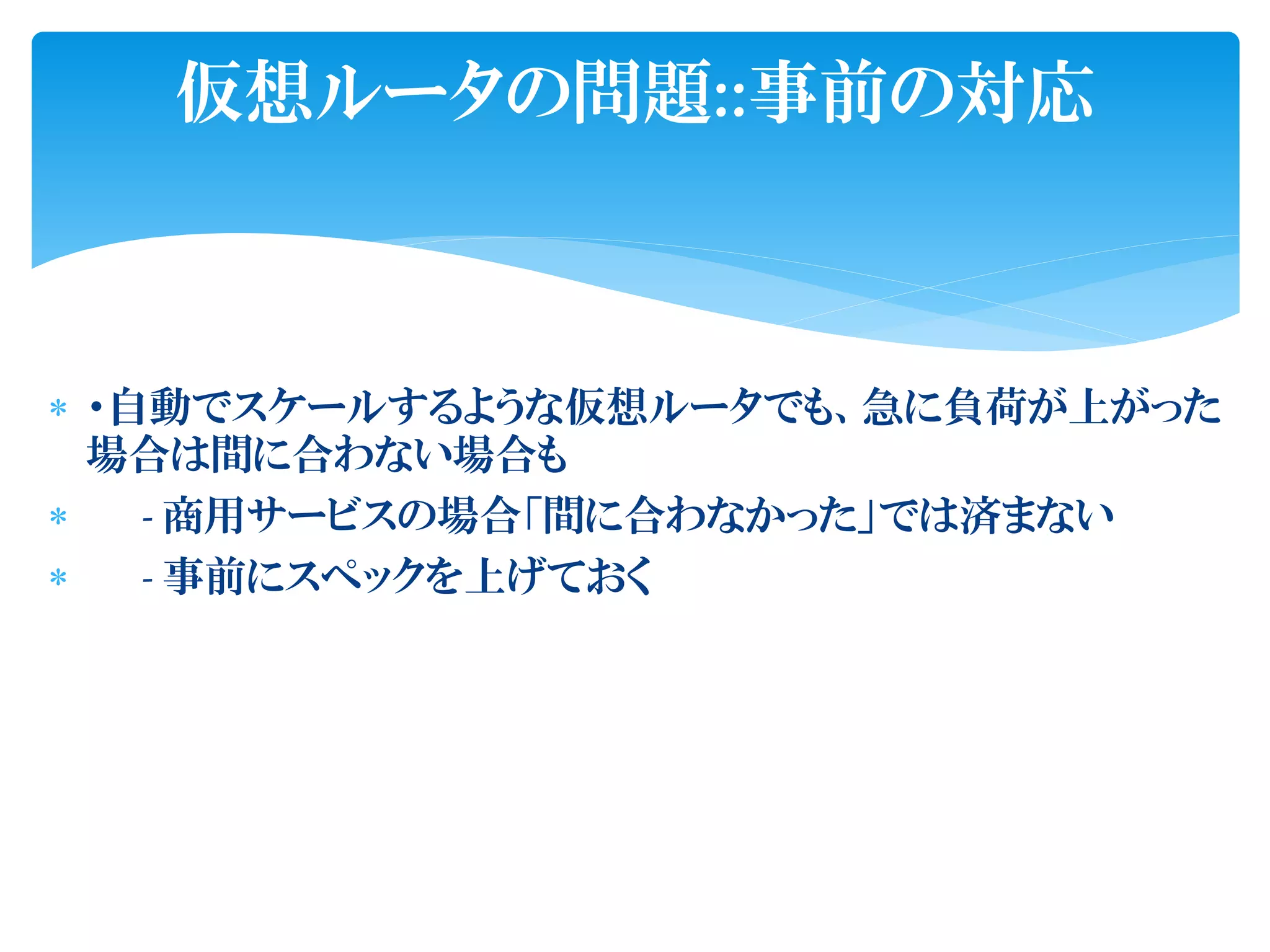 ・自動でスケールするような仮想ルータでも、急に負荷が上がった
場合は間に合わない場合も
 - 商用サービスの場合「間に合わなかった」では済まない
 - 事前にスペックを上げておく
仮想ルータの問題::事前の対応
 