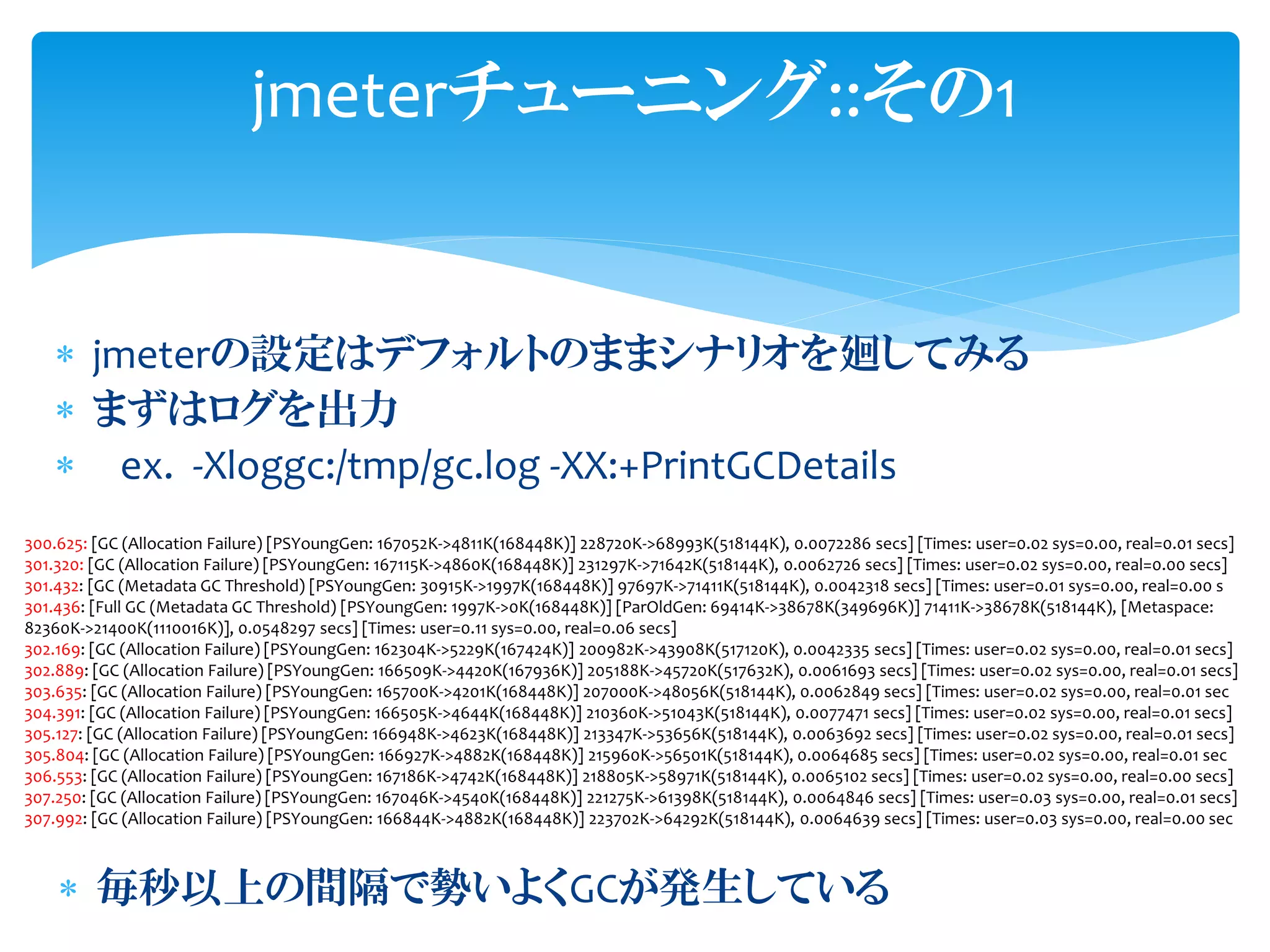  jmeterの設定はデフォルトのままシナリオを廻してみる
 まずはログを出力
 ex. -Xloggc:/tmp/gc.log -XX:+PrintGCDetails
jmeterチューニング::その1
300.625: [GC (Allocation Failure) [PSYoungGen: 167052K->4811K(168448K)] 228720K->68993K(518144K), 0.0072286 secs] [Times: user=0.02 sys=0.00, real=0.01 secs]
301.320: [GC (Allocation Failure) [PSYoungGen: 167115K->4860K(168448K)] 231297K->71642K(518144K), 0.0062726 secs] [Times: user=0.02 sys=0.00, real=0.00 secs]
301.432: [GC (Metadata GC Threshold) [PSYoungGen: 30915K->1997K(168448K)] 97697K->71411K(518144K), 0.0042318 secs] [Times: user=0.01 sys=0.00, real=0.00 s
301.436: [Full GC (Metadata GC Threshold) [PSYoungGen: 1997K->0K(168448K)] [ParOldGen: 69414K->38678K(349696K)] 71411K->38678K(518144K), [Metaspace:
82360K->21400K(1110016K)], 0.0548297 secs] [Times: user=0.11 sys=0.00, real=0.06 secs]
302.169: [GC (Allocation Failure) [PSYoungGen: 162304K->5229K(167424K)] 200982K->43908K(517120K), 0.0042335 secs] [Times: user=0.02 sys=0.00, real=0.01 secs]
302.889: [GC (Allocation Failure) [PSYoungGen: 166509K->4420K(167936K)] 205188K->45720K(517632K), 0.0061693 secs] [Times: user=0.02 sys=0.00, real=0.01 secs]
303.635: [GC (Allocation Failure) [PSYoungGen: 165700K->4201K(168448K)] 207000K->48056K(518144K), 0.0062849 secs] [Times: user=0.02 sys=0.00, real=0.01 sec
304.391: [GC (Allocation Failure) [PSYoungGen: 166505K->4644K(168448K)] 210360K->51043K(518144K), 0.0077471 secs] [Times: user=0.02 sys=0.00, real=0.01 secs]
305.127: [GC (Allocation Failure) [PSYoungGen: 166948K->4623K(168448K)] 213347K->53656K(518144K), 0.0063692 secs] [Times: user=0.02 sys=0.00, real=0.01 secs]
305.804: [GC (Allocation Failure) [PSYoungGen: 166927K->4882K(168448K)] 215960K->56501K(518144K), 0.0064685 secs] [Times: user=0.02 sys=0.00, real=0.01 sec
306.553: [GC (Allocation Failure) [PSYoungGen: 167186K->4742K(168448K)] 218805K->58971K(518144K), 0.0065102 secs] [Times: user=0.02 sys=0.00, real=0.00 secs]
307.250: [GC (Allocation Failure) [PSYoungGen: 167046K->4540K(168448K)] 221275K->61398K(518144K), 0.0064846 secs] [Times: user=0.03 sys=0.00, real=0.01 secs]
307.992: [GC (Allocation Failure) [PSYoungGen: 166844K->4882K(168448K)] 223702K->64292K(518144K), 0.0064639 secs] [Times: user=0.03 sys=0.00, real=0.00 sec
 毎秒以上の間隔で勢いよくGCが発生している
 