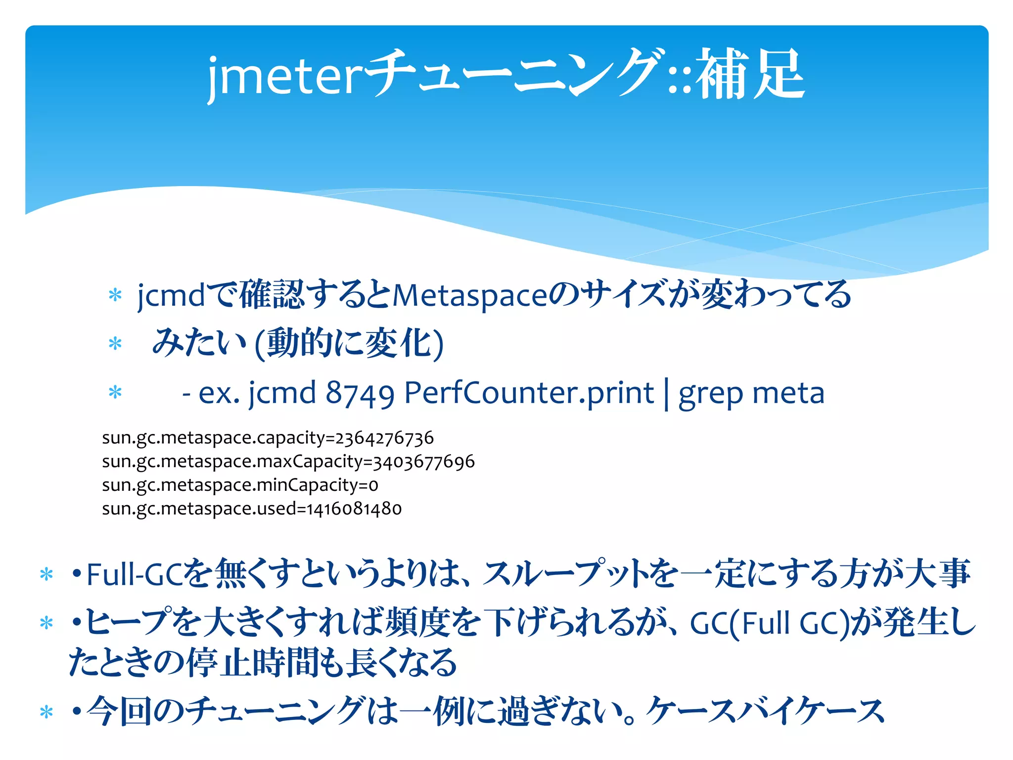  jcmdで確認するとMetaspaceのサイズが変わってる
 みたい (動的に変化)
 - ex. jcmd 8749 PerfCounter.print | grep meta
jmeterチューニング::補足
sun.gc.metaspace.capacity=2364276736
sun.gc.metaspace.maxCapacity=3403677696
sun.gc.metaspace.minCapacity=0
sun.gc.metaspace.used=1416081480
 ・Full-GCを無くすというよりは、スループットを一定にする方が大事
 ・ヒープを大きくすれば頻度を下げられるが、GC(Full GC)が発生し
たときの停止時間も長くなる
 ・今回のチューニングは一例に過ぎない。ケースバイケース
 