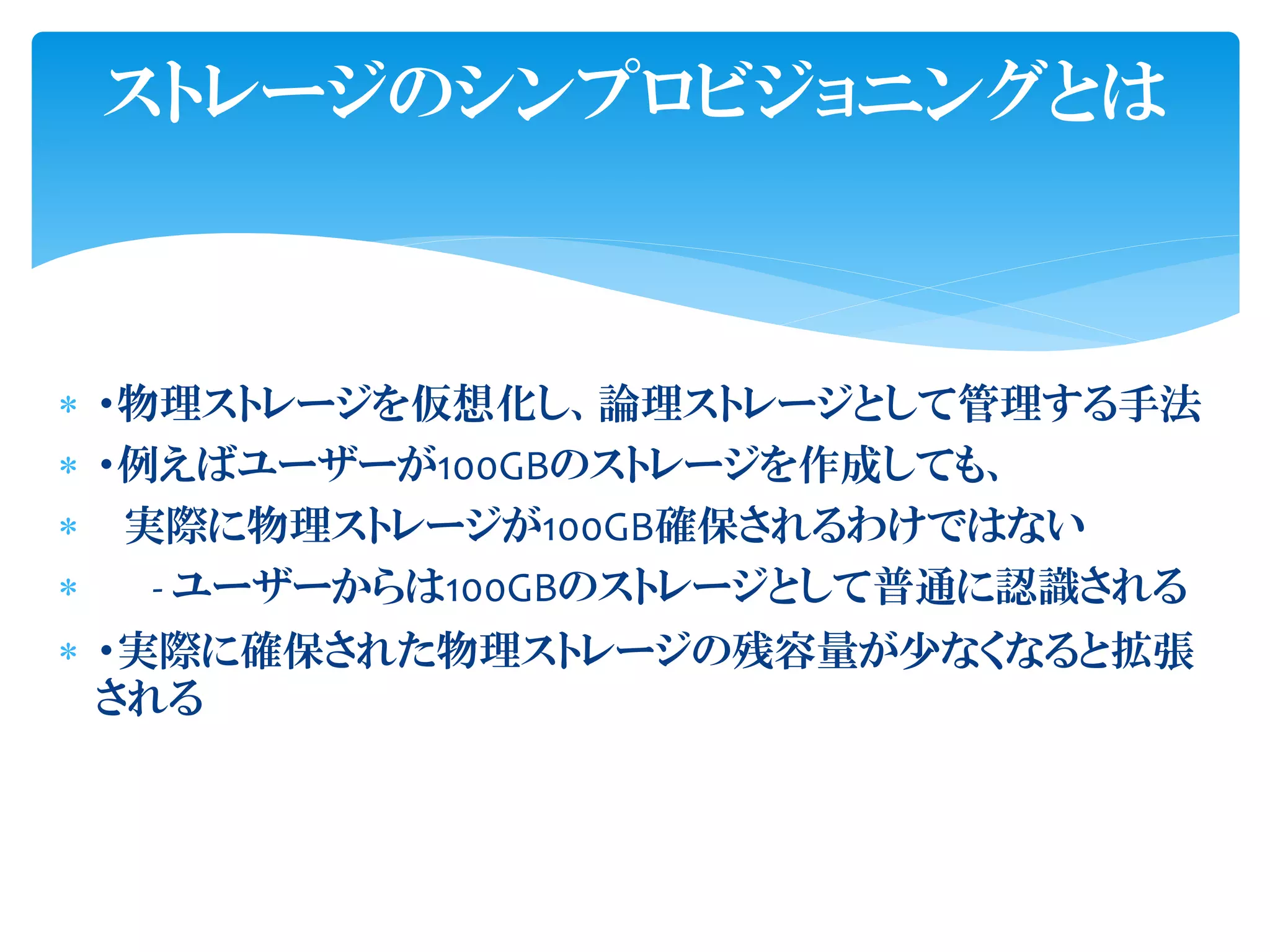  ・物理ストレージを仮想化し、論理ストレージとして管理する手法
 ・例えばユーザーが100GBのストレージを作成しても、
 実際に物理ストレージが100GB確保されるわけではない
 - ユーザーからは100GBのストレージとして普通に認識される
 ・実際に確保された物理ストレージの残容量が少なくなると拡張
される
ストレージのシンプロビジョニングとは
 