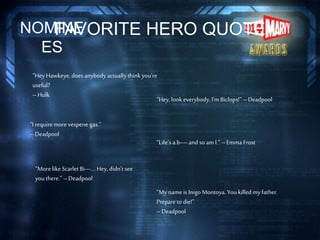 FAVORITE HERO QUOTENOMINE
ES
“More likeScarlet Bi---….Hey, didn’t see
youthere.” --Deadpool
“Life’s a b----and so am I.” --Emma Frost
“Hey, look everybody,I’m Biclops!” --Deadpool
“My nameis InigoMontoya. Youkilledmyfather.
Prepare to die!”
--Deadpool
“I requiremorevespene gas.”
--Deadpool
“Hey Hawkeye,does anybody actuallythinkyou’re
useful?
--Hulk
 