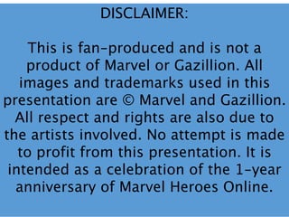 DISCLAIMER:
This is fan-produced and is not a
product of Marvel or Gazillion. All
images and trademarks used in this
presentation are © Marvel and Gazillion.
All respect and rights are also due to
the artists involved. No attempt is made
to profit from this presentation. It is
intended as a celebration of the 1-year
anniversary of Marvel Heroes Online.
 