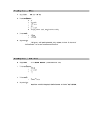 Work Experience At ITGate


Project title:



Project technology:
 jsf
 hibernate
 rich faces
 ajax
 javascript
 Design pattern: MVC, Singleton and Factory



Project tools:

ITGate web site





Eclipse
MYSQL

Project scope:
ITIGate is a web based application which aims to facilitate the process of
registrations of courses and keep touch with student.

Work Experience At SAP Telecom


Project title:



Project technology:
 HTML
 javascript
 css



Project tools:



SAPTelecom web site (www.saptelecom.com)



Dream Weaver

Project scope:
Website to introduce the products solutions and services of SAPTelecom.

 