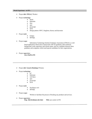Work Experience At ITI


Project title: ITIGA(3 Weeks)



Project technology:
 Struts
 hibernate
 tiles
 ajax
 javascript
 SVN
 Design pattern: MVC, Singleton, factory and decorator



Project tools:





Eclipse
MYSQL

Project scope:
Information Technology Institute Graduates Association (ITIGA) is a web
based application which aims to keep track with ITI graduates, their technical
background, work experience and current status, also be a mediator between these
graduates and companies which need special candidates for their organizations.
.



Project supervisor :
Java Stuff in ITI



Project title: Generic Booking(4 Weeks)



Project technology:
 jsf
 hibernate
 rich faces
 ajax
 javascript
 SVN



Project tools:





Net Beans v6.8
MYSQL

Project scope:
Website to facilitate the process of booking any products and services.



Project supervisor :
Eng. Abd elrahman abo bakr

Title: java senior in ITS

 