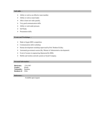 Soft skills


Ability to work as an effective team member.



Ability to work as team leader.



Able to learn new tasks quickly.



Very good communication skills.



Ability to work under pressure.



Self Study.



Presentation skills.

Events and Workshops


Made in Egypt (MIE) competition.



Communication skills workshop.



Human development workshop supervised by Prof. Ibrahim ELfeky.



Automated government session (By: Minster of Administrative development).



Event of women in engineering (Sponsored by IBM).



Mobile and wireless network systems at Systel Company.

Personal Information
Birth date:
Gender:
Nationality:
Resident of:

12/6/1987
female
Egyptian
Cairo

References
Available upon request.

 