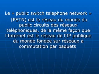 Le « public switch telephone network » (PSTN) est le réseau du monde du public circuits des réseaux téléphoniques, de la même façon que l'Internet est le réseau de l'IP publique du monde fondée sur réseaux à commutation par paquets   