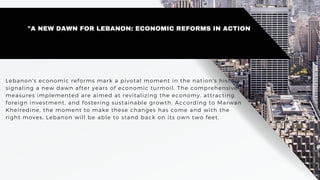 Lebanon's economic reforms mark a pivotal moment in the nation's history,
signaling a new dawn after years of economic turmoil. The comprehensive
measures implemented are aimed at revitalizing the economy, attracting
foreign investment, and fostering sustainable growth. According to Marwan
Kheiredine, the moment to make these changes has come and with the
right moves, Lebanon will be able to stand back on its own two feet.
"A NEW DAWN FOR LEBANON: ECONOMIC REFORMS IN ACTION
 