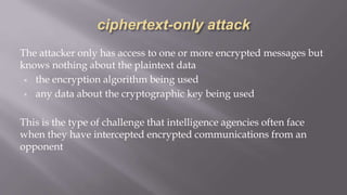 The attacker only has access to one or more encrypted messages but
knows nothing about the plaintext data
▣ the encryption algorithm being used
▣ any data about the cryptographic key being used
This is the type of challenge that intelligence agencies often face
when they have intercepted encrypted communications from an
opponent
 