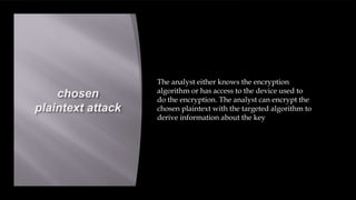 chosen
plaintext attack
The analyst either knows the encryption
algorithm or has access to the device used to
do the encryption. The analyst can encrypt the
chosen plaintext with the targeted algorithm to
derive information about the key
 