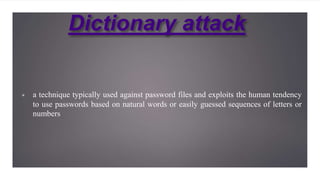 Dictionary attack
▣ a technique typically used against password files and exploits the human tendency
to use passwords based on natural words or easily guessed sequences of letters or
numbers
 