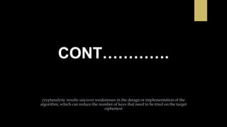 CONT………….
cryptanalytic results uncover weaknesses in the design or implementation of the
algorithm, which can reduce the number of keys that need to be tried on the target
ciphertext
 