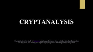 CRYPTANALYSIS
Cryptanalysis is the study of ciphertext, ciphers and cryptosystems with the aim of understanding
how they work and finding and improving techniques for defeating or weakening them.
 