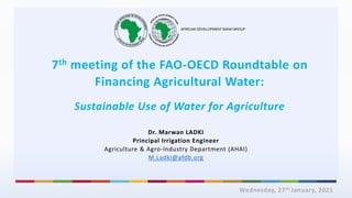 7th meeting of the FAO-OECD Roundtable on
Financing Agricultural Water:
Sustainable Use of Water for Agriculture
Wednesday, 27th January, 2021
Dr. Marwan LADKI
Principal Irrigation Engineer
Agriculture & Agro-Industry Department (AHAI)
M.Ladki@afdb.org
 