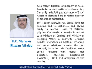 H.E. Marwan
Rizwan Mirdad
As a career diplomat of Kingdom of Saudi
Arabia, he has severed in several countries.
Currently he is Acting Ambassador of Saudi
Arabia in Islamabad. He considers Pakistan
as his second homeland.
Soft spoken Marwan has special love for
Pakistan and its nationals, and always
ready to resolve issues of Pakistani
pilgrims. Constantly he remains in contact
with Ministry of Defense and Ministry of
Religious Affairs & Interfaith Harmony.
Besides strengthening bilateral economic
and social relations between the two
brotherly countries, His Excellency keeps
cordial relations with media, tour
operators, Oversees Employment
Promoters, FPCCI and academia of the
country.
Sajid Imtiaz: Bureau Chief Islamabad, Daily Porhiyo
 